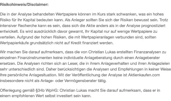 Die von Christian Lukas empfohlenen Wertpapiere sind in der Regel spekulativ. Als Anleger sollten Sie sich der Risiken immer bewusst sein. Trotz sorgfältiger Recherche kann es vorkommen, dass die prognostizierte mit der tatsächlichen Entwicklung nicht übereinstimmt. Es wird ausdrücklich davor gewarnt, die Anlagemittel nur auf wenige Wertpapiere zu verteilen. Aufgrund der spekulativen Risiken, die mit Wertpapieranlagen verbunden sind, sollten Wertpapierkäufe grundsätzlich nicht auf Kredit finanziert werden. Wir machen Sie vorsorglich darauf aufmerksam, dass die von Christian Lukas enthaltenen Finanzanalysen und Empfehlungen zu einzelnen Finanzinstrumenten eine individuelle Anlageberatung durch Ihren Anlageberater oder Vermögensberater nicht ersetzen können. Die Analysen und Empfehlungen richten sich an Leser, die in ihrem Anlageverhalten und ihren Anlagezielen sehr unterschiedlich sind. Daher berücksichtigen die Analysen und Empfehlungen in keiner Weise Ihre persönliche Anlagesituation. Christian Lukas macht Sie darauf aufmerksam, dass er in einem empfohlenen Wert selbst investiert sein kann.